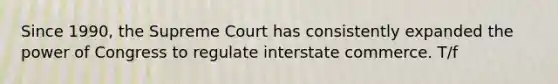 Since 1990, the Supreme Court has consistently expanded the power of Congress to regulate interstate commerce. T/f