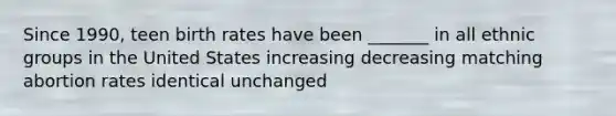 Since 1990, teen birth rates have been _______ in all ethnic groups in the United States increasing decreasing matching abortion rates identical unchanged