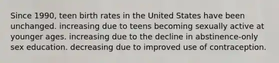 Since 1990, teen birth rates in the United States have been unchanged. increasing due to teens becoming sexually active at younger ages. increasing due to the decline in abstinence-only sex education. decreasing due to improved use of contraception.