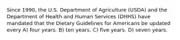 Since 1990, the U.S. Department of Agriculture (USDA) and the Department of Health and Human Services (DHHS) have mandated that the Dietary Guidelines for Americans be updated every A) four years. B) ten years. C) five years. D) seven years.