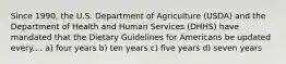 Since 1990, the U.S. Department of Agriculture (USDA) and the Department of Health and Human Services (DHHS) have mandated that the Dietary Guidelines for Americans be updated every.... a) four years b) ten years c) five years d) seven years