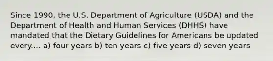 Since 1990, the U.S. Department of Agriculture (USDA) and the Department of Health and Human Services (DHHS) have mandated that the Dietary Guidelines for Americans be updated every.... a) four years b) ten years c) five years d) seven years