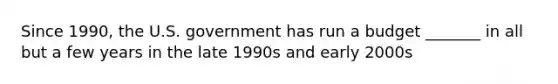 Since 1990, the U.S. government has run a budget _______ in all but a few years in the late 1990s and early 2000s