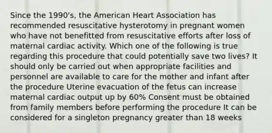 Since the 1990's, the American Heart Association has recommended resuscitative hysterotomy in pregnant women who have not benefitted from resuscitative efforts after loss of maternal cardiac activity. Which one of the following is true regarding this procedure that could potentially save two lives? It should only be carried out when appropriate facilities and personnel are available to care for the mother and infant after the procedure Uterine evacuation of the fetus can increase maternal cardiac output up by 60% Consent must be obtained from family members before performing the procedure It can be considered for a singleton pregnancy greater than 18 weeks