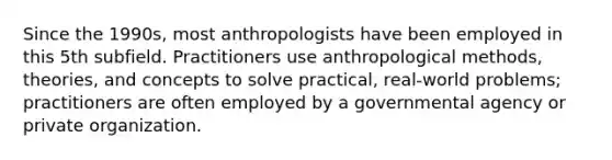 Since the 1990s, most anthropologists have been employed in this 5th subfield. Practitioners use anthropological methods, theories, and concepts to solve practical, real-world problems; practitioners are often employed by a governmental agency or private organization.