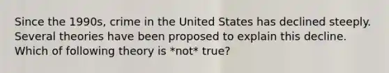 Since the 1990s, crime in the United States has declined steeply. Several theories have been proposed to explain this decline. Which of following theory is *not* true?