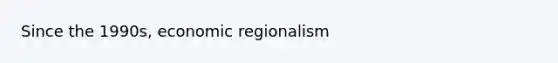 Since the 1990s, economic regionalism