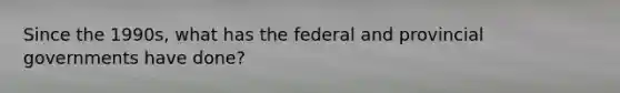 Since the 1990s, what has the federal and provincial governments have done?