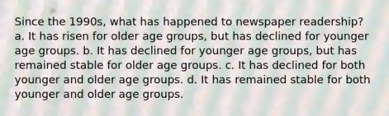 Since the 1990s, what has happened to newspaper readership? a. It has risen for older age groups, but has declined for younger age groups. b. It has declined for younger age groups, but has remained stable for older age groups. c. It has declined for both younger and older age groups. d. It has remained stable for both younger and older age groups.