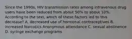 Since the 1990s, HIV transmission rates among intravenous drug users have been reduced from about 50% to about 10%. According to the text, which of these factors led to this decrease? A. decreased use of hormonal contraceptives B. increased Narcotics Anonymous attendance C. sexual abstinence D. syringe exchange programs