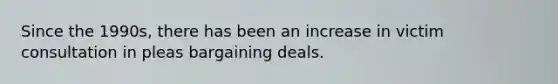Since the 1990s, there has been an increase in victim consultation in pleas bargaining deals.