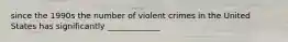 since the 1990s the number of violent crimes in the United States has significantly _____________