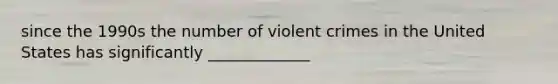 since the 1990s the number of violent crimes in the United States has significantly _____________