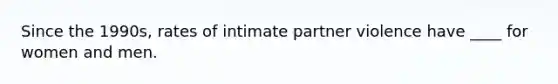 Since the 1990s, rates of intimate partner violence have ____ for women and men.