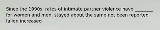 Since the 1990s, rates of intimate partner violence have ________ for women and men. stayed about the same not been reported fallen increased