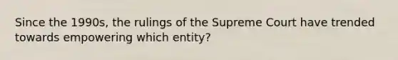 Since the 1990s, the rulings of the Supreme Court have trended towards empowering which entity?