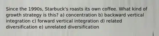 Since the 1990s, Starbuck's roasts its own coffee. What kind of growth strategy is this? a) concentration b) backward vertical integration c) forward vertical integration d) related diversification e) unrelated diversification