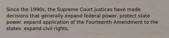 Since the 1990s, the Supreme Court justices have made decisions that generally expand federal power. protect state power. expand application of the Fourteenth Amendment to the states. expand civil rights.