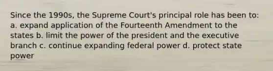 Since the 1990s, the Supreme Court's principal role has been to: a. expand application of the Fourteenth Amendment to the states b. limit the power of the president and the executive branch c. continue expanding federal power d. protect state power