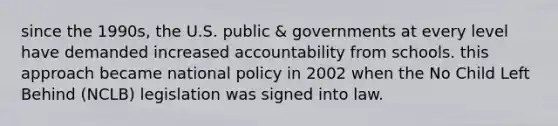 since the 1990s, the U.S. public & governments at every level have demanded increased accountability from schools. this approach became national policy in 2002 when the No Child Left Behind (NCLB) legislation was signed into law.