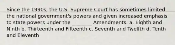 Since the 1990s, the U.S. Supreme Court has sometimes limited the national government's powers and given increased emphasis to state powers under the ________ Amendments. a. Eighth and Ninth b. Thirteenth and Fifteenth c. Seventh and Twelfth d. Tenth and Eleventh