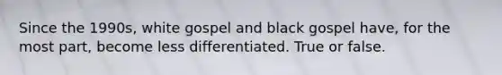 Since the 1990s, white gospel and black gospel have, for the most part, become less differentiated. True or false.