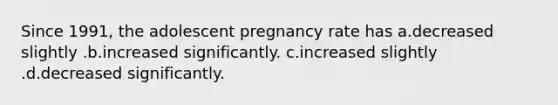 Since 1991, the adolescent pregnancy rate has a.decreased slightly .b.increased significantly. c.increased slightly .d.decreased significantly.