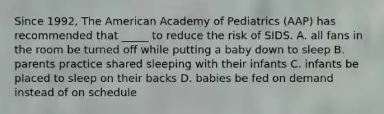 Since 1992, The American Academy of Pediatrics (AAP) has recommended that _____ to reduce the risk of SIDS. A. all fans in the room be turned off while putting a baby down to sleep B. parents practice shared sleeping with their infants C. infants be placed to sleep on their backs D. babies be fed on demand instead of on schedule