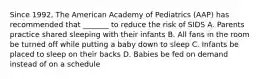 Since 1992, The American Academy of Pediatrics (AAP) has recommended that _______ to reduce the risk of SIDS A. Parents practice shared sleeping with their infants B. All fans in the room be turned off while putting a baby down to sleep C. Infants be placed to sleep on their backs D. Babies be fed on demand instead of on a schedule