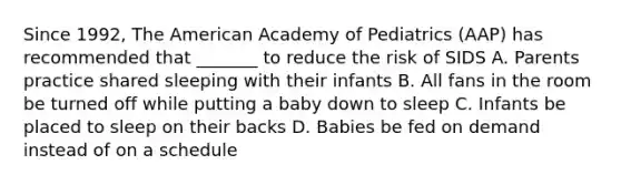 Since 1992, The American Academy of Pediatrics (AAP) has recommended that _______ to reduce the risk of SIDS A. Parents practice shared sleeping with their infants B. All fans in the room be turned off while putting a baby down to sleep C. Infants be placed to sleep on their backs D. Babies be fed on demand instead of on a schedule