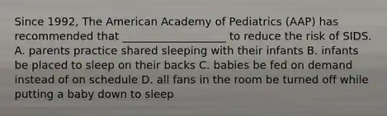 Since 1992, The American Academy of Pediatrics (AAP) has recommended that ___________________ to reduce the risk of SIDS. A. parents practice shared sleeping with their infants B. infants be placed to sleep on their backs C. babies be fed on demand instead of on schedule D. all fans in the room be turned off while putting a baby down to sleep