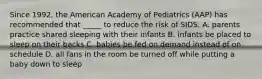 Since 1992, the American Academy of Pediatrics (AAP) has recommended that _____ to reduce the risk of SIDS. A. parents practice shared sleeping with their infants B. infants be placed to sleep on their backs C. babies be fed on demand instead of on schedule D. all fans in the room be turned off while putting a baby down to sleep