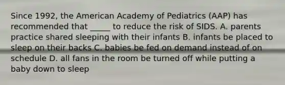 Since 1992, the American Academy of Pediatrics (AAP) has recommended that _____ to reduce the risk of SIDS. A. parents practice shared sleeping with their infants B. infants be placed to sleep on their backs C. babies be fed on demand instead of on schedule D. all fans in the room be turned off while putting a baby down to sleep