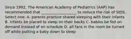 Since 1992, The American Academy of Pediatrics (AAP) has recommended that ___________________ to reduce the risk of SIDS. Select one: A. parents practice shared sleeping with their infants B. infants be placed to sleep on their backs C. babies be fed on demand instead of on schedule D. all fans in the room be turned off while putting a baby down to sleep