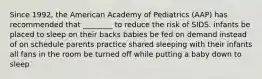 Since 1992, the American Academy of Pediatrics (AAP) has recommended that ________ to reduce the risk of SIDS. infants be placed to sleep on their backs babies be fed on demand instead of on schedule parents practice shared sleeping with their infants all fans in the room be turned off while putting a baby down to sleep