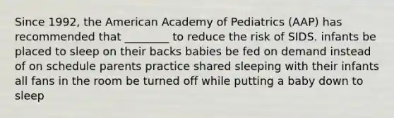 Since 1992, the American Academy of Pediatrics (AAP) has recommended that ________ to reduce the risk of SIDS. infants be placed to sleep on their backs babies be fed on demand instead of on schedule parents practice shared sleeping with their infants all fans in the room be turned off while putting a baby down to sleep