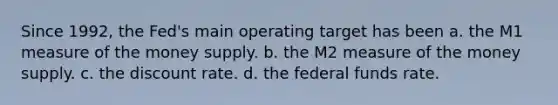 Since 1992, the Fed's main operating target has been a. the M1 measure of the money supply. b. the M2 measure of the money supply. c. the discount rate. d. the federal funds rate.