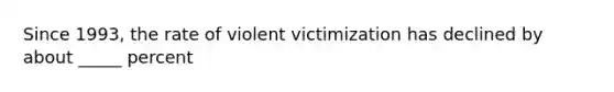 Since 1993, the rate of violent victimization has declined by about _____ percent