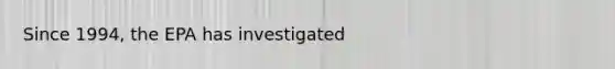 Since 1994, the EPA has investigated