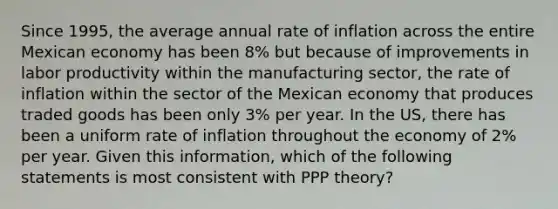 Since 1995, the average annual rate of inflation across the entire Mexican economy has been 8% but because of improvements in labor productivity within the manufacturing sector, the rate of inflation within the sector of the Mexican economy that produces traded goods has been only 3% per year. In the US, there has been a uniform rate of inflation throughout the economy of 2% per year. Given this information, which of the following statements is most consistent with PPP theory?