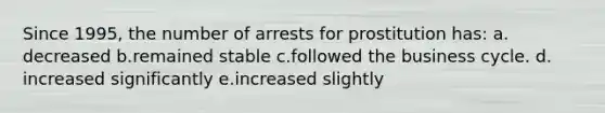 Since 1995, the number of arrests for prostitution has:​ a.​decreased b.​remained stable c.​followed the business cycle. d.​increased significantly e.​increased slightly