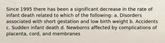 Since 1995 there has been a significant decrease in the rate of infant death related to which of the following: a. Disorders associated with short gestation and low birth weight b. Accidents c. Sudden infant death d. Newborns affected by complications of placenta, cord, and membranes