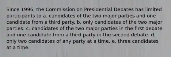 Since 1996, the Commission on Presidential Debates has limited participants to a. candidates of the two major parties and one candidate from a third party. b. only candidates of the two major parties. c. candidates of the two major parties in the first debate, and one candidate from a third party in the second debate. d. only two candidates of any party at a time. e. three candidates at a time.