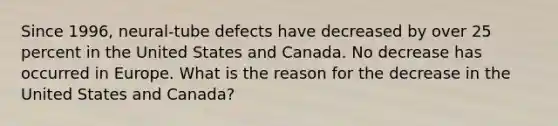 Since 1996, neural-tube defects have decreased by over 25 percent in the United States and Canada. No decrease has occurred in Europe. What is the reason for the decrease in the United States and Canada?