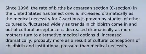 Since 1996, the rate of births by cesarean section (C-section) in the United States has Select one: a. increased dramatically as the medical necessity for C-sections is proven by studies of other cultures b. fluctuated widely as trends in childbirth come in and out of cultural acceptance c. decreased dramatically as more mothers turn to alternative medical options d. increased dramatically, probably more as a result of cultural conceptions of childbirth and institutional pressure than medical necessity