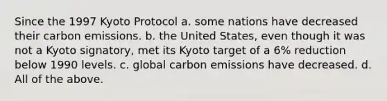 Since the 1997 Kyoto Protocol a. some nations have decreased their carbon emissions. b. the United States, even though it was not a Kyoto signatory, met its Kyoto target of a 6% reduction below 1990 levels. c. global carbon emissions have decreased. d. All of the above.