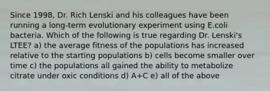 Since 1998, Dr. Rich Lenski and his colleagues have been running a long-term evolutionary experiment using E.coli bacteria. Which of the following is true regarding Dr. Lenski's LTEE? a) the average fitness of the populations has increased relative to the starting populations b) cells become smaller over time c) the populations all gained the ability to metabolize citrate under oxic conditions d) A+C e) all of the above