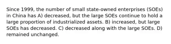 Since 1999, the number of small state-owned enterprises (SOEs) in China has A) decreased, but the large SOEs continue to hold a large proportion of industrialized assets. B) increased, but large SOEs has decreased. C) decreased along with the large SOEs. D) remained unchanged.