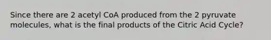 Since there are 2 acetyl CoA produced from the 2 pyruvate molecules, what is the final products of the Citric Acid Cycle?