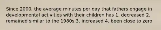 Since 2000, the average minutes per day that fathers engage in developmental activities with their children has 1. decreased 2. remained similar to the 1980s 3. increased 4. been close to zero